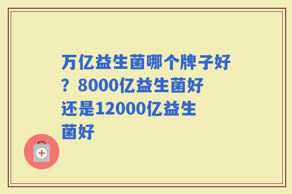 万亿益生菌哪个牌子好？8000亿益生菌好还是12000亿益生菌好