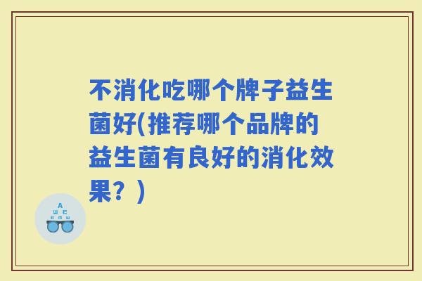 不消化吃哪个牌子益生菌好(推荐哪个品牌的益生菌有良好的消化效果?) 不消化吃哪个牌子益生菌好(推荐哪个品牌的益生菌有良好的消化效果?)