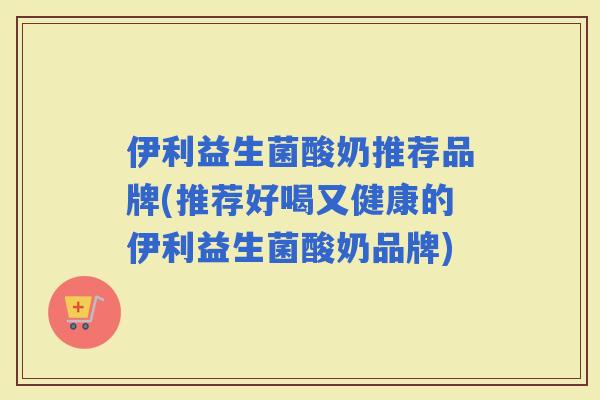 伊利益生菌酸奶推荐品牌(推荐好喝又健康的伊利益生菌酸奶品牌) 伊利益生菌酸奶推荐品牌(推荐好喝又健康的伊利益生菌酸奶品牌)