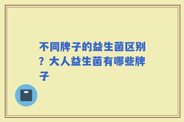 不同牌子的益生菌区别？大人益生菌有哪些牌子