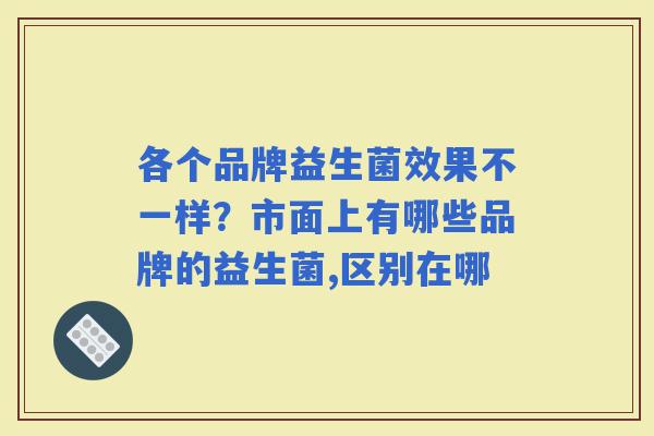 各个品牌益生菌效果不一样？市面上有哪些品牌的益生菌,区别在哪