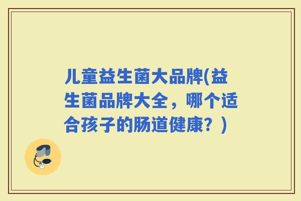 儿童益生菌大品牌(益生菌品牌大全,哪个适合孩子的肠道健康?) 儿童益生菌大品牌(益生菌品牌大全,哪个适合孩子的肠道健康?)