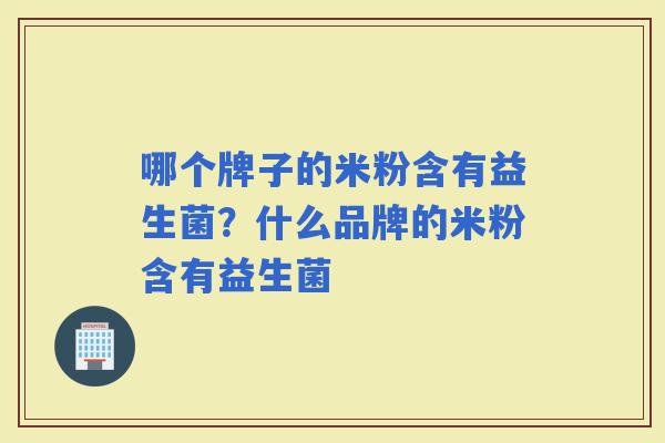 哪个牌子的米粉含有益生菌？什么品牌的米粉含有益生菌
