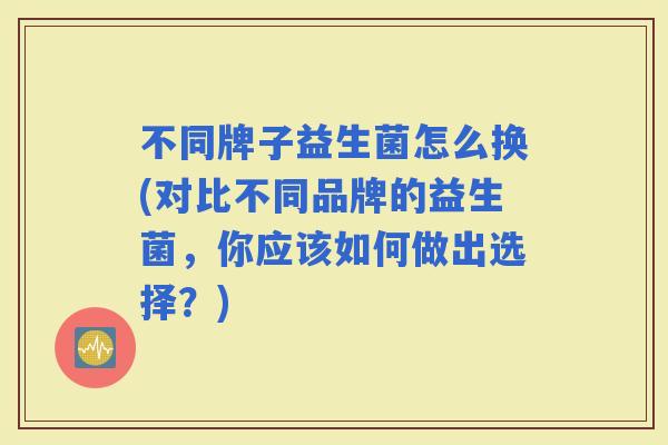 不同牌子益生菌怎么换(对比不同品牌的益生菌，你应该如何做出选择？)