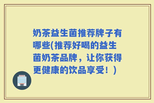 奶茶益生菌推荐牌子有哪些(推荐好喝的益生菌奶茶品牌，让你获得更健康的饮品享受！)