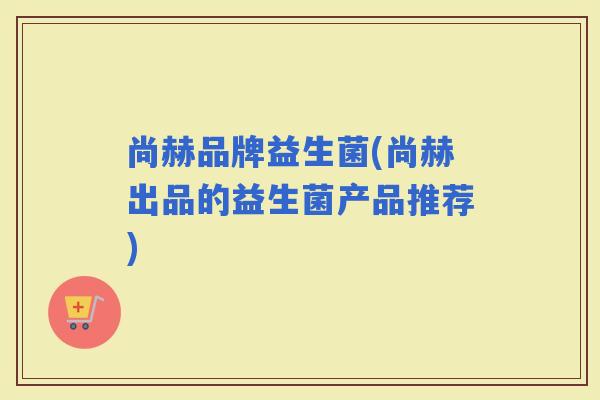 尚赫品牌益生菌(尚赫出品的益生菌产品推荐) 尚赫品牌益生菌(尚赫出品的益生菌产品推荐)