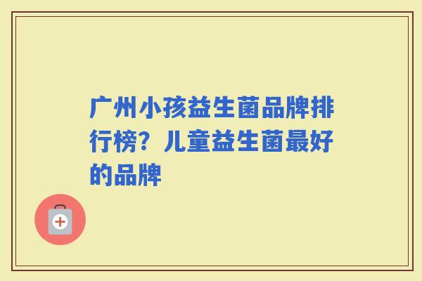 广州小孩益生菌品牌排行榜？儿童益生菌好的品牌