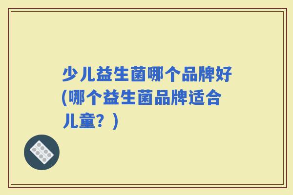 少儿益生菌哪个品牌好(哪个益生菌品牌适合儿童?) 少儿益生菌哪个品牌好(哪个益生菌品牌适合儿童?)