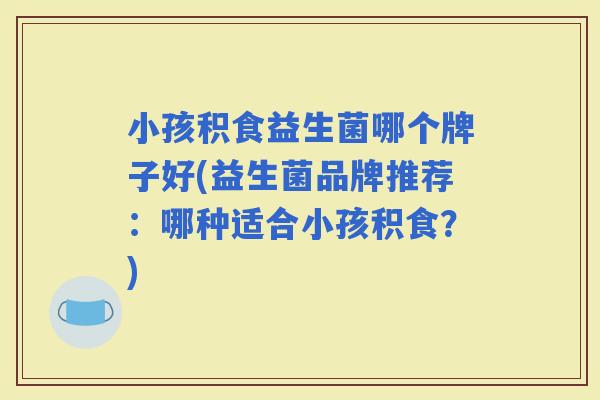 小孩积食益生菌哪个牌子好(益生菌品牌推荐:哪种适合小孩积食?) 小孩积食益生菌哪个牌子好(益生菌品牌推荐:哪种适合小孩积食?)
