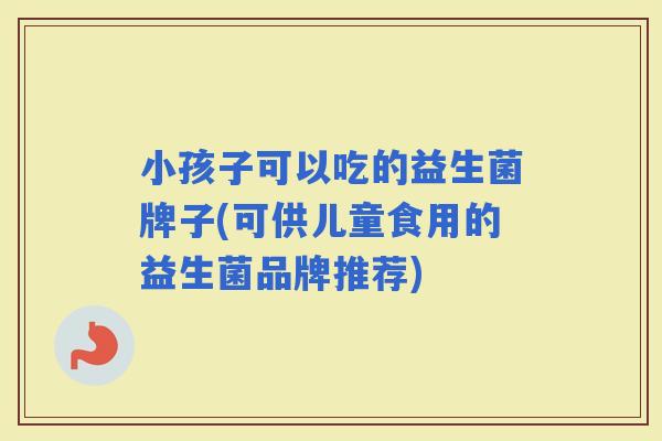 小孩子可以吃的益生菌牌子(可供儿童食用的益生菌品牌推荐)