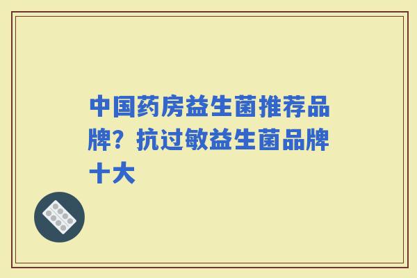 中国药房益生菌推荐品牌?抗益生菌品牌十大 中国药房益生菌推荐品牌?抗益生菌品牌十大