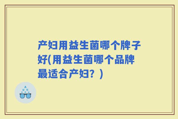 产妇用益生菌哪个牌子好(用益生菌哪个品牌适合产妇?) 产妇用益生菌哪个牌子好(用益生菌哪个品牌适合产妇?)