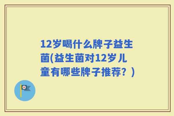 12岁喝什么牌子益生菌(益生菌对12岁儿童有哪些牌子推荐？)