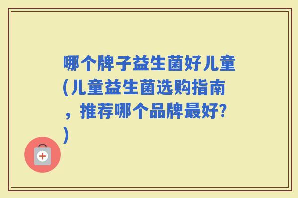 哪个牌子益生菌好儿童(儿童益生菌选购指南,推荐哪个品牌好?) 哪个牌子益生菌好儿童(儿童益生菌选购指南,推荐哪个品牌好?)