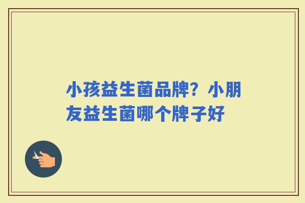 小孩益生菌品牌？小朋友益生菌哪个牌子好