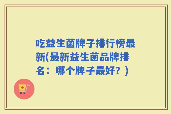 吃益生菌牌子排行榜新(新益生菌品牌排名:哪个牌子好?) 吃益生菌牌子排行榜新(新益生菌品牌排名:哪个牌子好?)
