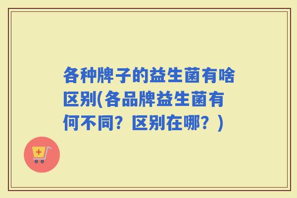 各种牌子的益生菌有啥区别(各品牌益生菌有何不同？区别在哪？)