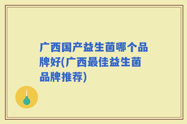 广西国产益生菌哪个品牌好(广西佳益生菌品牌推荐) 广西国产益生菌哪个品牌好(广西佳益生菌品牌推荐)
