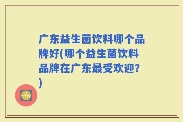 广东益生菌饮料哪个品牌好(哪个益生菌饮料品牌在广东受欢迎?) 广东益生菌饮料哪个品牌好(哪个益生菌饮料品牌在广东受欢迎?)