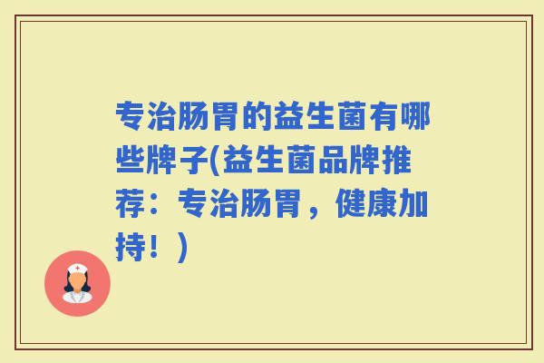 专肠胃的益生菌有哪些牌子(益生菌品牌推荐：专肠胃，健康加持！)