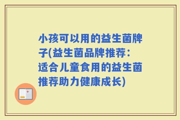 小孩可以用的益生菌牌子(益生菌品牌推荐:适合儿童食用的益生菌推荐助力健康成长) 小孩可以用的益生菌牌子(益生菌品牌推荐:适合儿童食用的益生菌推荐助力健康成长)