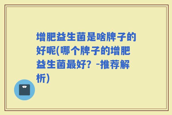 增肥益生菌是啥牌子的好呢(哪个牌子的增肥益生菌好？-推荐解析)