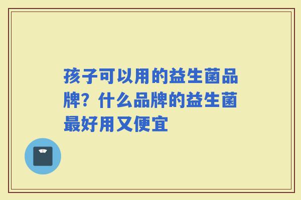 孩子可以用的益生菌品牌？什么品牌的益生菌好用又便宜