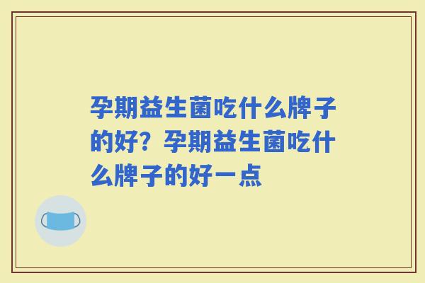 孕期益生菌吃什么牌子的好?孕期益生菌吃什么牌子的好一点 孕期益生菌吃什么牌子的好?孕期益生菌吃什么牌子的好一点