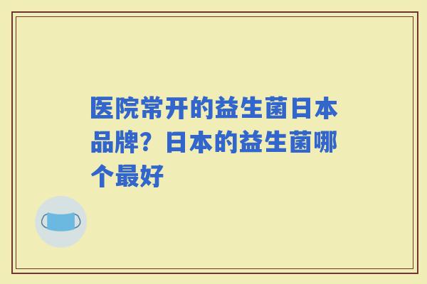 医院常开的益生菌日本品牌?日本的益生菌哪个好 医院常开的益生菌日本品牌?日本的益生菌哪个好