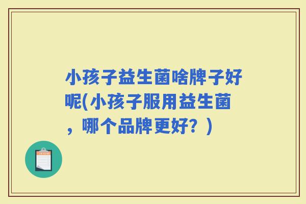 小孩子益生菌啥牌子好呢(小孩子服用益生菌，哪个品牌更好？)