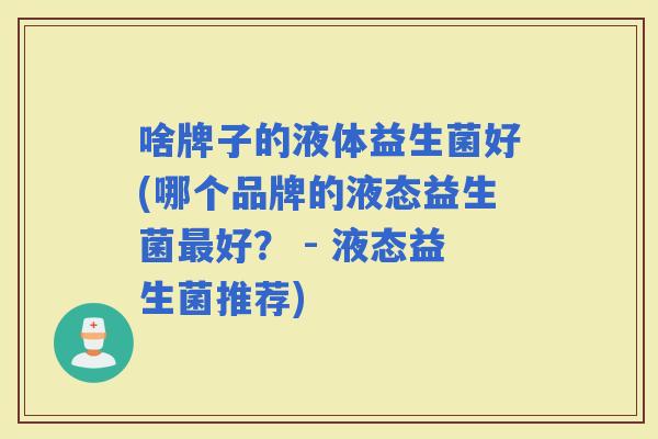 啥牌子的液体益生菌好(哪个品牌的液态益生菌好? - 液态益生菌推荐) 啥牌子的液体益生菌好(哪个品牌的液态益生菌好? - 液态益生菌推荐)