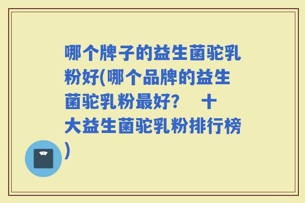 哪个牌子的益生菌驼乳粉好(哪个品牌的益生菌驼乳粉好？  十大益生菌驼乳粉排行榜)