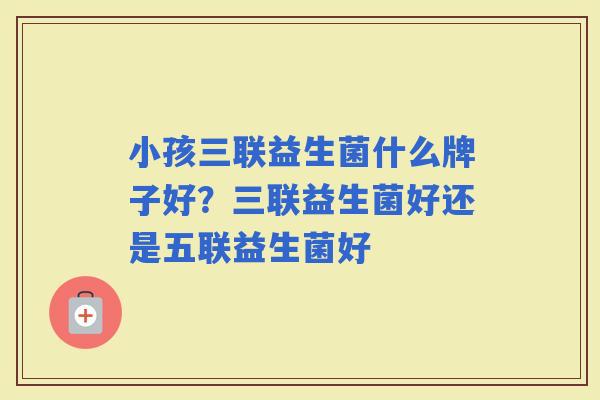 小孩三联益生菌什么牌子好?三联益生菌好还是五联益生菌好 小孩三联益生菌什么牌子好?三联益生菌好还是五联益生菌好