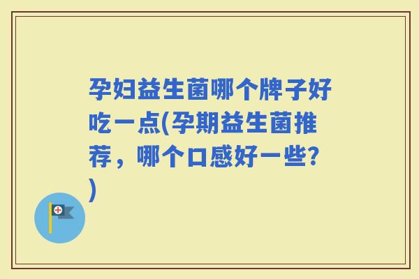 孕妇益生菌哪个牌子好吃一点(孕期益生菌推荐，哪个口感好一些？)