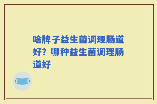 啥牌子益生菌调理肠道好?哪种益生菌调理肠道好 啥牌子益生菌调理肠道好?哪种益生菌调理肠道好