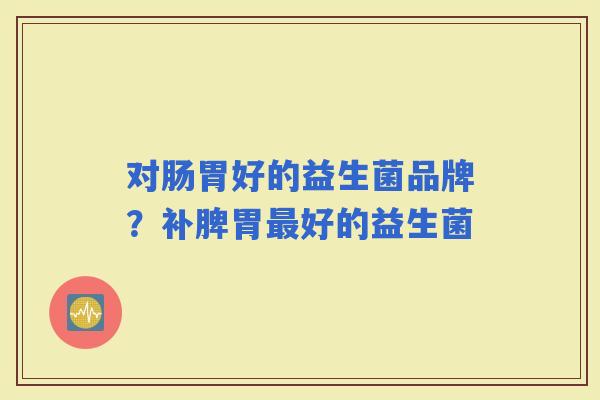 对肠胃好的益生菌品牌?补脾胃好的益生菌 对肠胃好的益生菌品牌?补脾胃好的益生菌