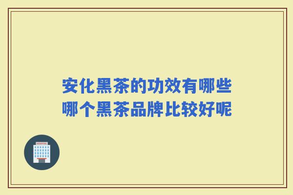 安化黑茶的功效有哪些哪个黑茶品牌比较好呢 安化黑茶的功效有哪些哪个黑茶品牌比较好呢