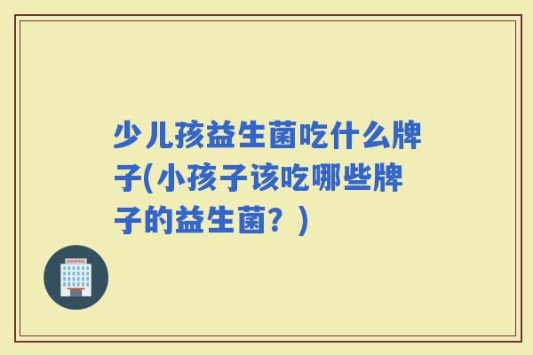 少儿孩益生菌吃什么牌子(小孩子该吃哪些牌子的益生菌？)