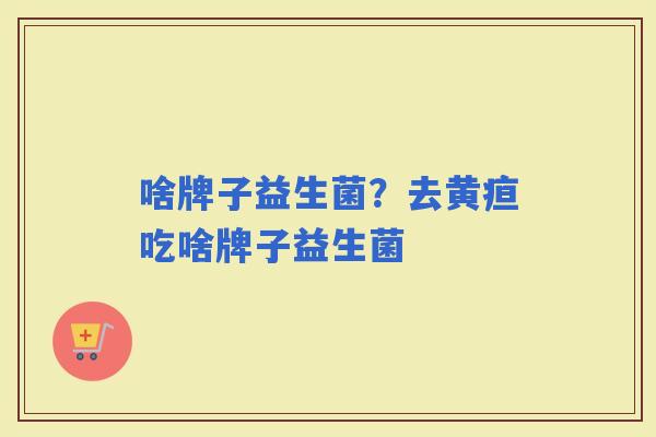 啥牌子益生菌?去黄疸吃啥牌子益生菌 啥牌子益生菌?去黄疸吃啥牌子益生菌