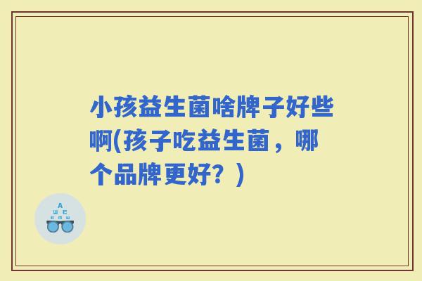 小孩益生菌啥牌子好些啊(孩子吃益生菌,哪个品牌更好?) 小孩益生菌啥牌子好些啊(孩子吃益生菌,哪个品牌更好?)