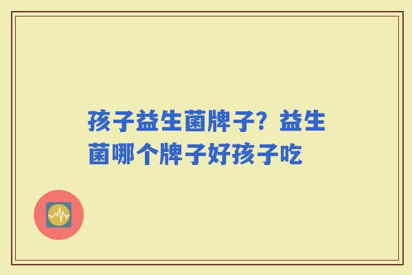 孩子益生菌牌子？益生菌哪个牌子好孩子吃