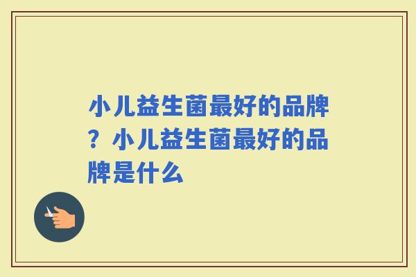 小儿益生菌好的品牌？小儿益生菌好的品牌是什么