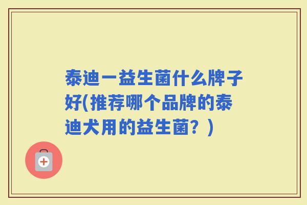 泰迪一益生菌什么牌子好(推荐哪个品牌的泰迪犬用的益生菌？)