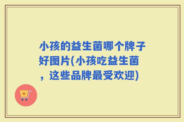 小孩的益生菌哪个牌子好图片(小孩吃益生菌，这些品牌受欢迎)