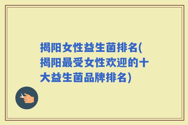 揭阳女性益生菌排名(揭阳受女性欢迎的十大益生菌品牌排名)