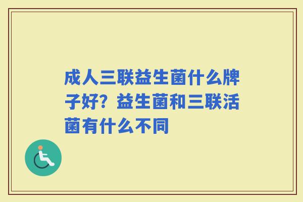 成人三联益生菌什么牌子好?益生菌和三联活菌有什么不同 成人三联益生菌什么牌子好?益生菌和三联活菌有什么不同