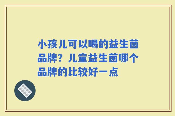 小孩儿可以喝的益生菌品牌？儿童益生菌哪个品牌的比较好一点