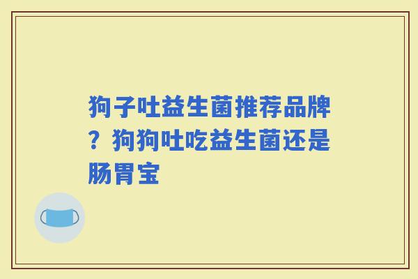 狗子吐益生菌推荐品牌？狗狗吐吃益生菌还是肠胃宝