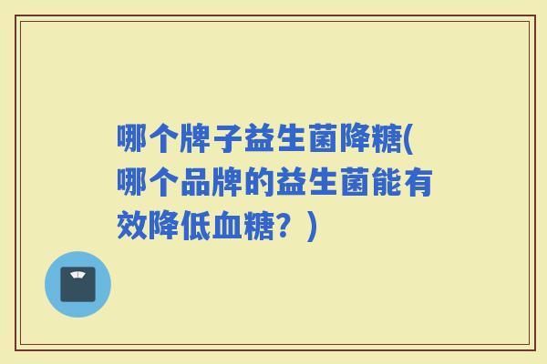 哪个牌子益生菌降糖(哪个品牌的益生菌能有效降低?) 哪个牌子益生菌降糖(哪个品牌的益生菌能有效降低?)