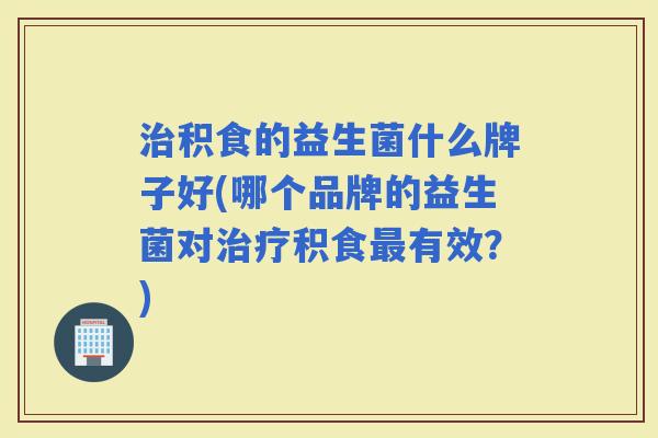 积食的益生菌什么牌子好(哪个品牌的益生菌对积食有效？)